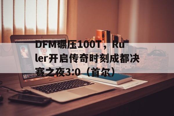 开云APP-DFM碾压100T，Ruler开启传奇时刻成都决赛之夜3:0（首尔）