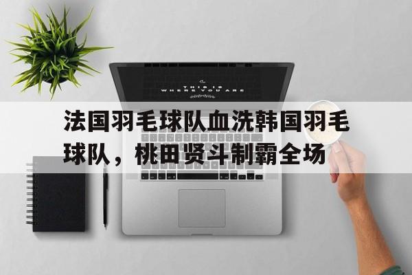 开云体育平台APP-关于法国羽毛球队血洗韩国羽毛球队，桃田贤斗制霸全场的信息